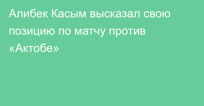Алибек Касым высказал свою позицию по матчу против «Актобе»