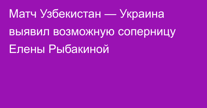 Матч Узбекистан — Украина выявил возможную соперницу Елены Рыбакиной