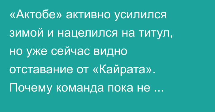«Актобе» активно усилился зимой и нацелился на титул, но уже сейчас видно отставание от «Кайрата». Почему команда пока не готова к чемпионской гонке?