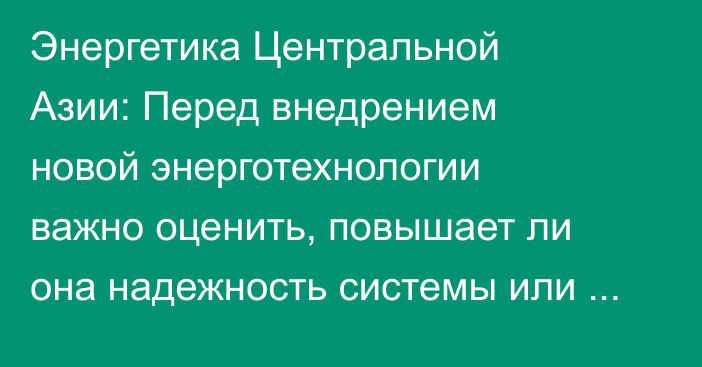 Энергетика Центральной Азии: Перед внедрением новой энерготехнологии важно оценить, повышает ли она надежность системы или вносит новые риски