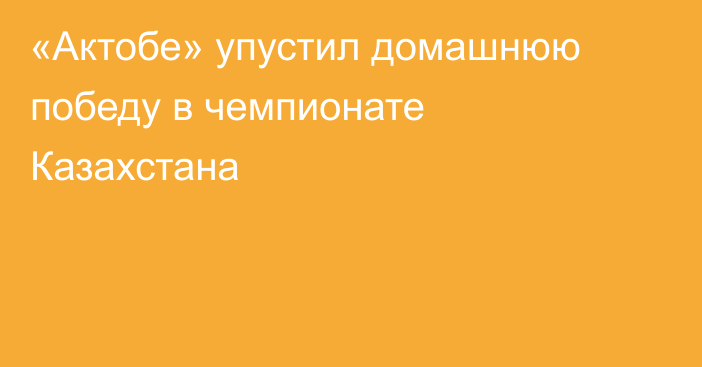 «Актобе» упустил домашнюю победу в чемпионате Казахстана