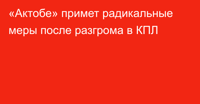 «Актобе» примет радикальные меры после разгрома в КПЛ