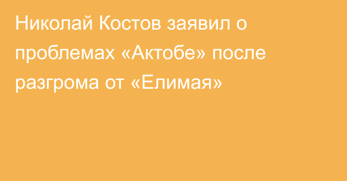 Николай Костов заявил о проблемах «Актобе» после разгрома от «Елимая»