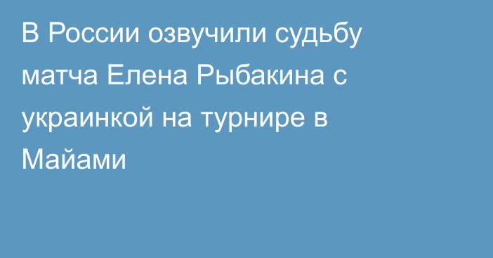 В России озвучили судьбу матча Елена Рыбакина с украинкой на турнире в Майами
