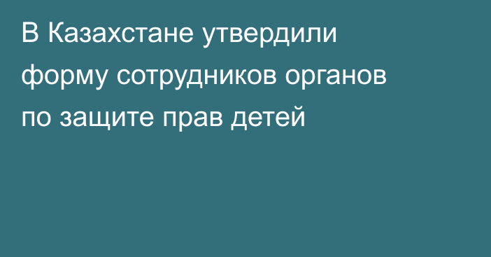 В Казахстане утвердили форму сотрудников органов по защите прав детей