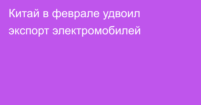 Китай в феврале удвоил экспорт электромобилей
