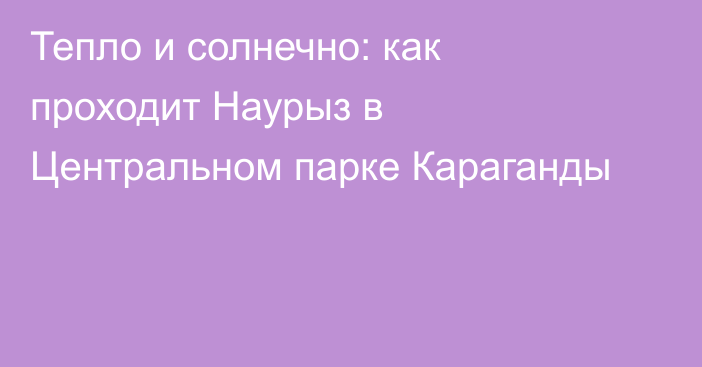 Тепло и солнечно: как проходит Наурыз в Центральном парке Караганды