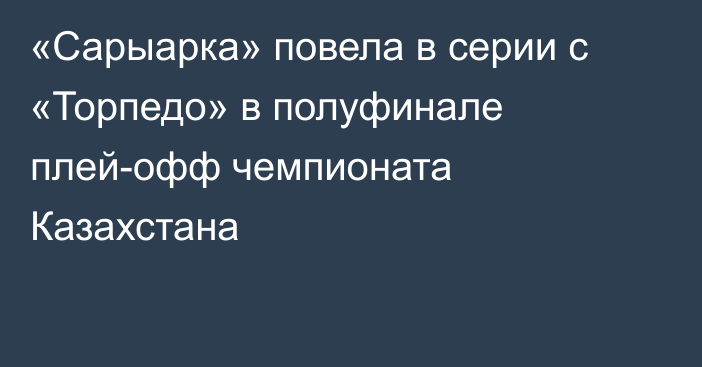 «Сарыарка» повела в серии с «Торпедо» в полуфинале плей-офф чемпионата Казахстана