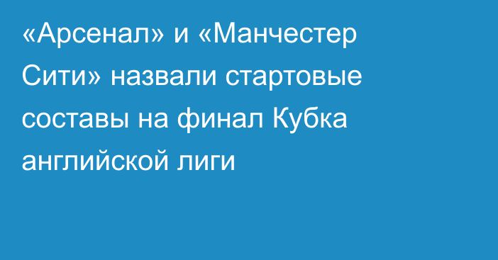 «Арсенал» и «Манчестер Сити» назвали стартовые составы на финал Кубка английской лиги