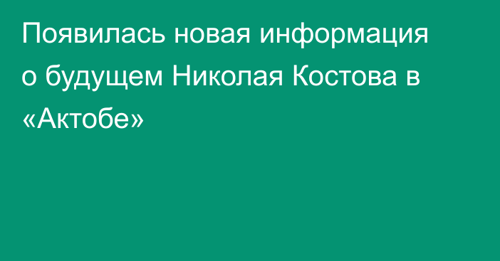 Появилась новая информация о будущем Николая Костова в «Актобе»