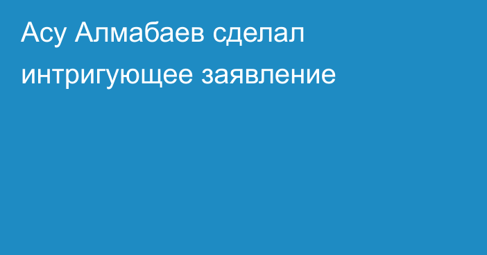Асу Алмабаев сделал интригующее заявление