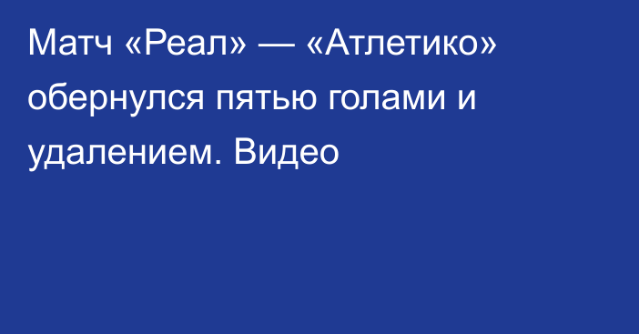 Матч «Реал» — «Атлетико» обернулся пятью голами и удалением. Видео