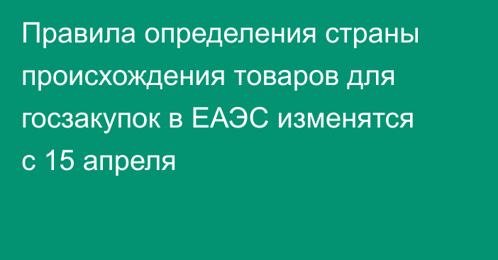 Правила определения страны происхождения товаров для госзакупок в ЕАЭС изменятся с 15 апреля