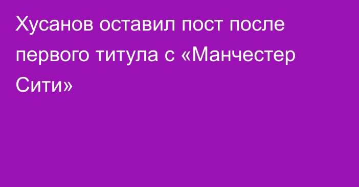 Хусанов оставил пост после первого титула с «Манчестер Сити»