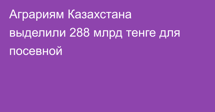 Аграриям Казахстана выделили 288 млрд тенге для посевной