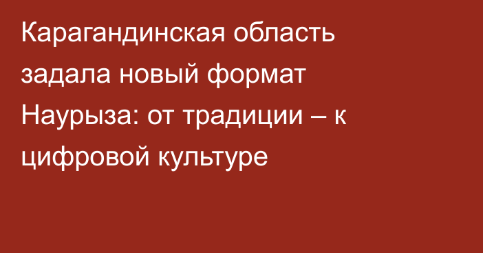 Карагандинская область задала новый формат Наурыза: от традиции – к цифровой культуре