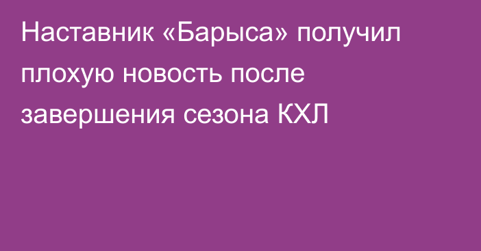Наставник «Барыса» получил плохую новость после завершения сезона КХЛ