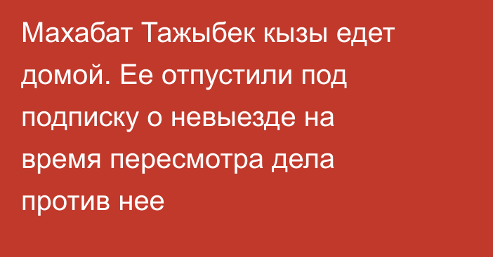 Махабат Тажыбек кызы едет домой. Ее отпустили под подписку о невыезде на время пересмотра дела против нее