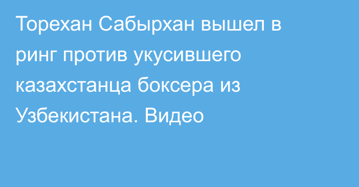 Торехан Сабырхан вышел в ринг против укусившего казахстанца боксера из Узбекистана. Видео