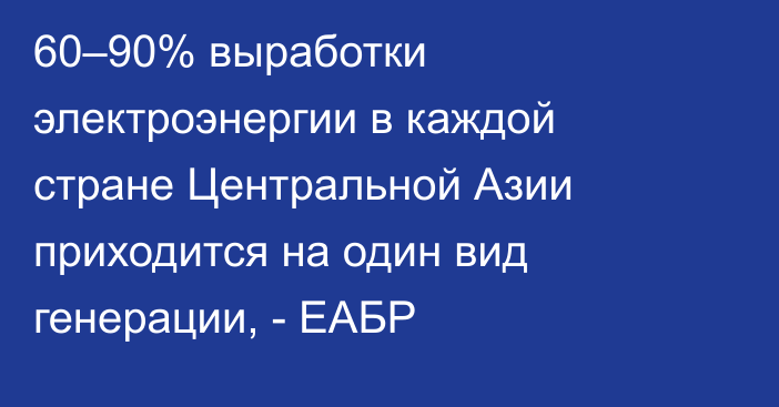 60–90% выработки электроэнергии в каждой стране Центральной Азии приходится на один вид генерации, - ЕАБР