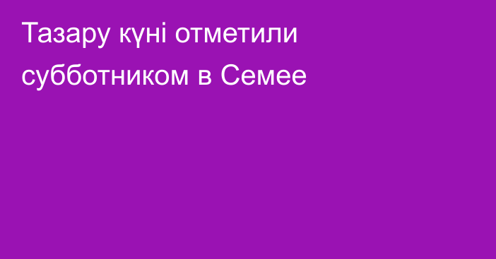Тазару күні отметили субботником в Семее