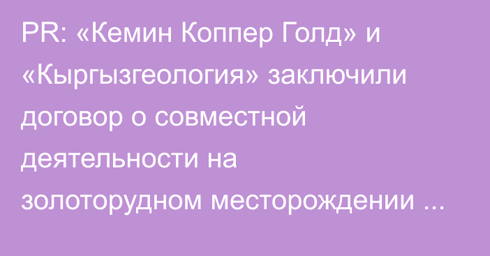 PR: «Кемин Коппер Голд» и «Кыргызгеология» заключили договор о совместной деятельности на золоторудном месторождении Насоновское