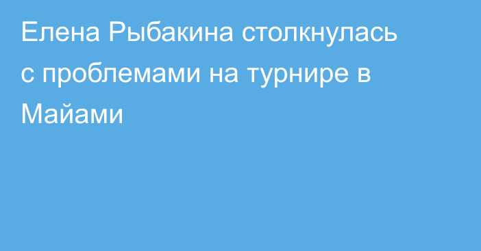 Елена Рыбакина столкнулась с проблемами на турнире в Майами