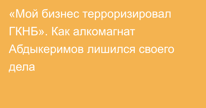 «Мой бизнес терроризировал ГКНБ». Как алкомагнат Абдыкеримов лишился своего дела