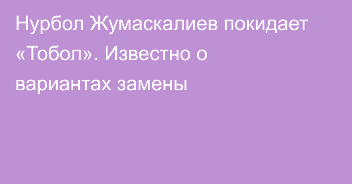 Нурбол Жумаскалиев покидает «Тобол». Известно о вариантах замены