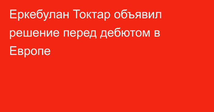 Еркебулан Токтар объявил решение перед дебютом в Европе