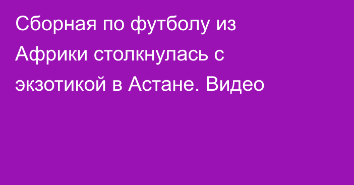 Сборная по футболу из Африки столкнулась с экзотикой в Астане. Видео