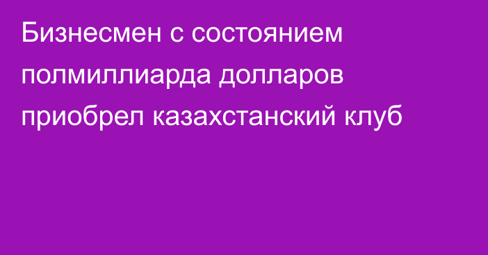 Бизнесмен с состоянием полмиллиарда долларов приобрел казахстанский клуб