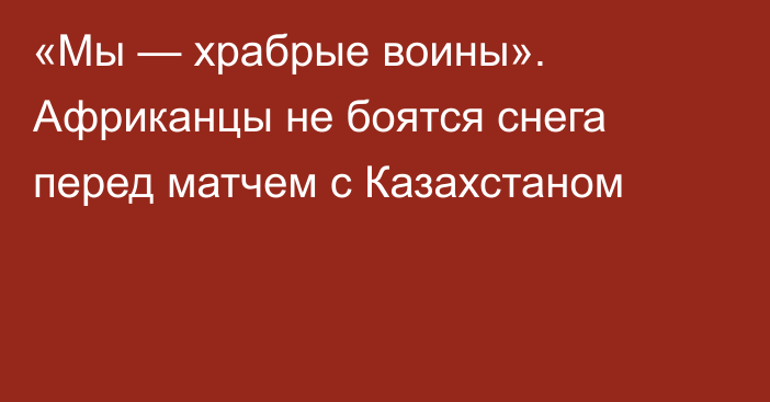 «Мы — храбрые воины». Африканцы не боятся снега перед матчем с Казахстаном