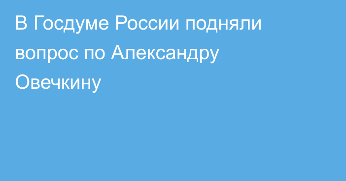 В Госдуме России подняли вопрос по Александру Овечкину