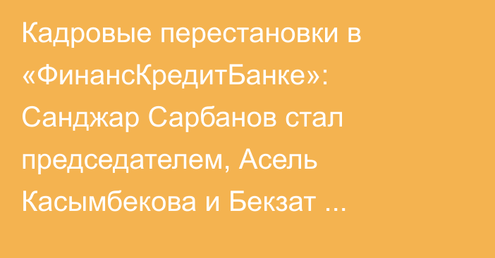 Кадровые перестановки в «ФинансКредитБанке»: Санджар Сарбанов стал председателем,  Асель Касымбекова и Бекзат Усенканов вошли в совет директоров