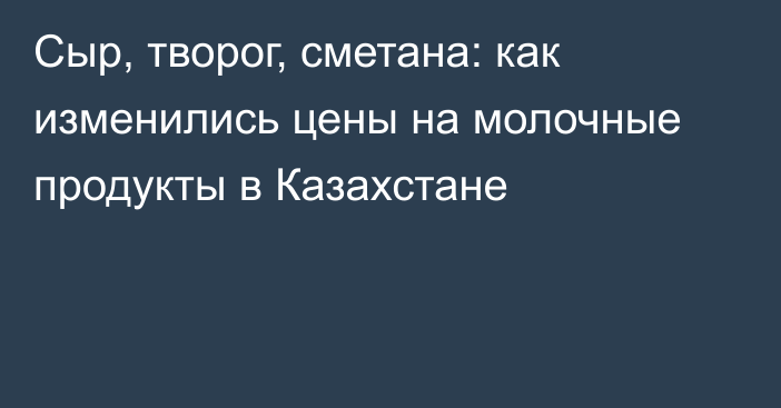 Сыр, творог, сметана: как изменились цены на молочные продукты в Казахстане