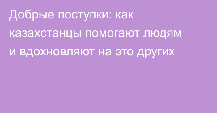 Добрые поступки: как казахстанцы помогают людям и вдохновляют на это других
