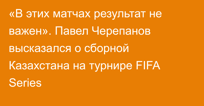 «В этих матчах результат не важен». Павел Черепанов высказался о сборной Казахстана на турнире FIFA Series