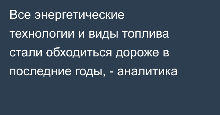 Все энергетические технологии и виды топлива стали обходиться дороже в последние годы, - аналитика