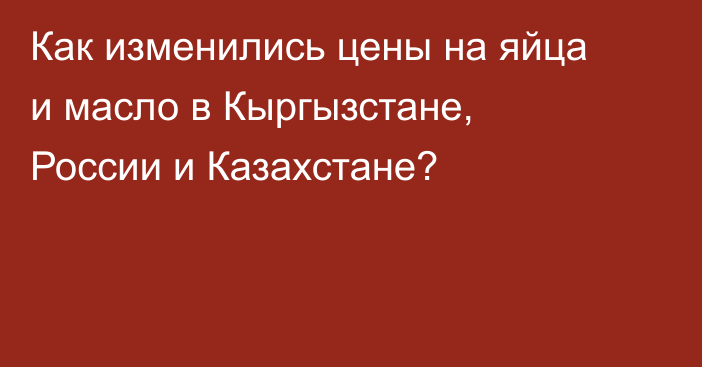 Как изменились цены на яйца и масло в Кыргызстане, России и Казахстане?