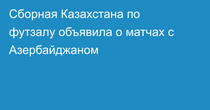 Сборная Казахстана по футзалу объявила о матчах с Азербайджаном