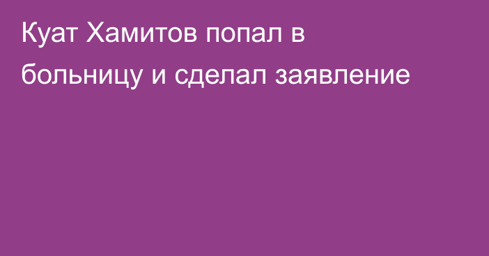Куат Хамитов попал в больницу и сделал заявление