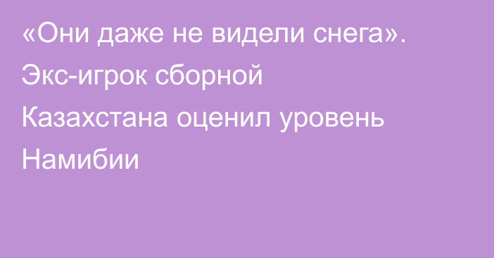 «Они даже не видели снега». Экс-игрок сборной Казахстана оценил уровень Намибии