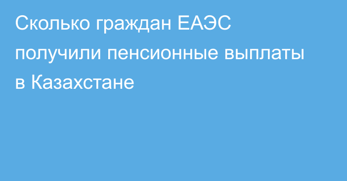 Сколько граждан ЕАЭС получили пенсионные выплаты в Казахстане
