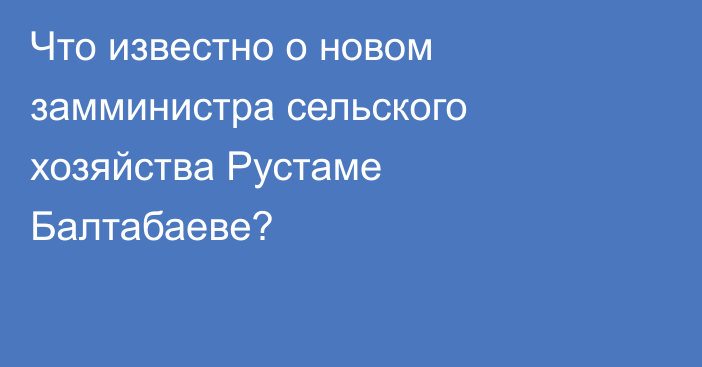 Что известно о новом замминистра сельского хозяйства Рустаме Балтабаеве?