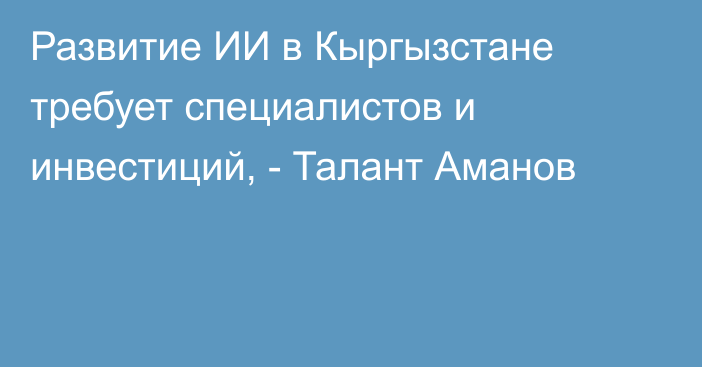 Развитие ИИ в Кыргызстане требует специалистов и инвестиций, - Талант Аманов