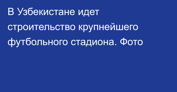 В Узбекистане идет строительство крупнейшего футбольного стадиона. Фото