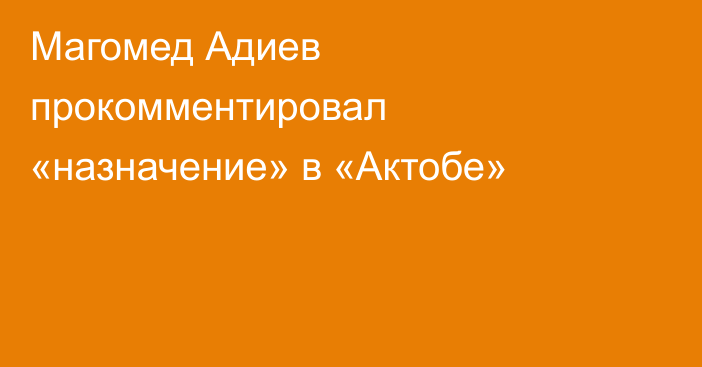 Магомед Адиев прокомментировал «назначение» в «Актобе»