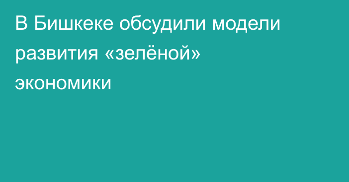 В Бишкеке обсудили модели развития «зелёной» экономики