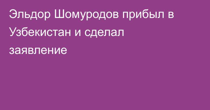 Эльдор Шомуродов прибыл в Узбекистан и сделал заявление
